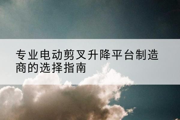 肇源电动剪叉升降平台厂家-专业电动剪叉升降平台制造商的选择指南