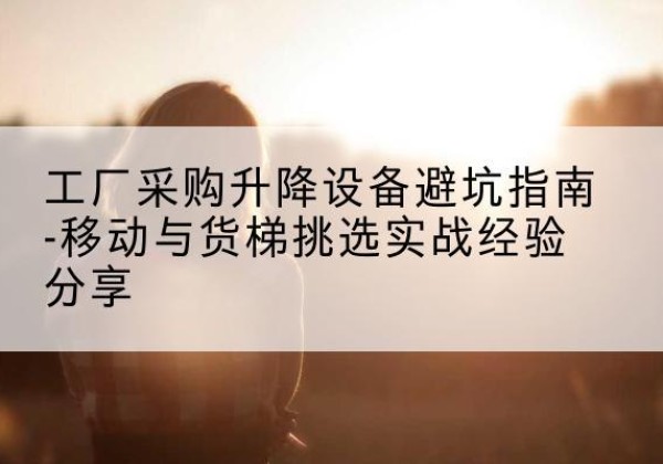肇源移动式升降机怎么选-工厂采购升降设备避坑指南-移动与货梯挑选实战经验分享