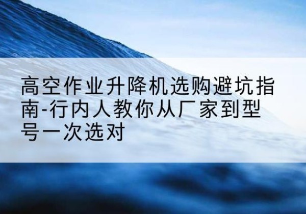 肇源升降平台厂家-高空作业升降机选购避坑指南-行内人教你从厂家到型号一次选对