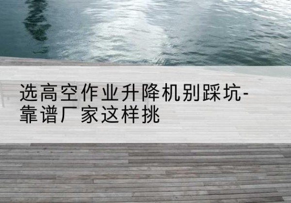 肇源剪叉式升降机厂家-选高空作业升降机别踩坑-靠谱厂家这样挑