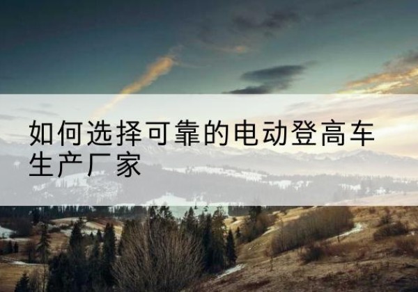 肇源电动登高车厂家-如何选择可靠的电动登高车生产厂家
