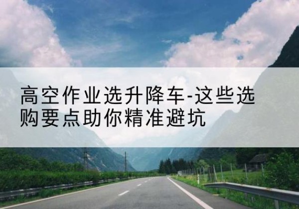 肇源升降车厂家-高空作业选升降车-这些选购要点助你*避坑