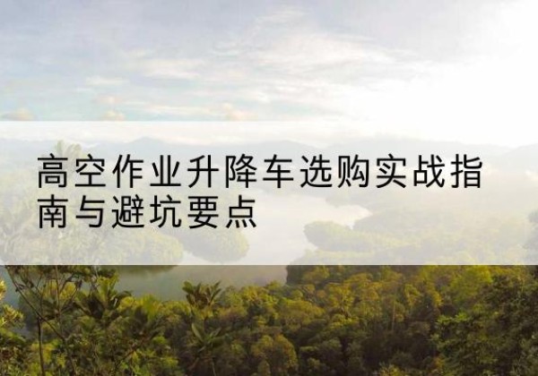 肇源升降车怎么选-高空作业升降车选购实战指南与避坑要点