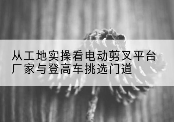 肇源电动剪叉升降平台厂家-从工地实操看电动剪叉平台厂家与登高车挑选门道