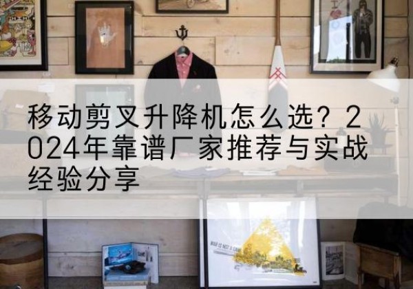 肇源升降平台厂家推荐-移动剪叉升降机怎么选？2024年靠谱厂家推荐与实战经验分享