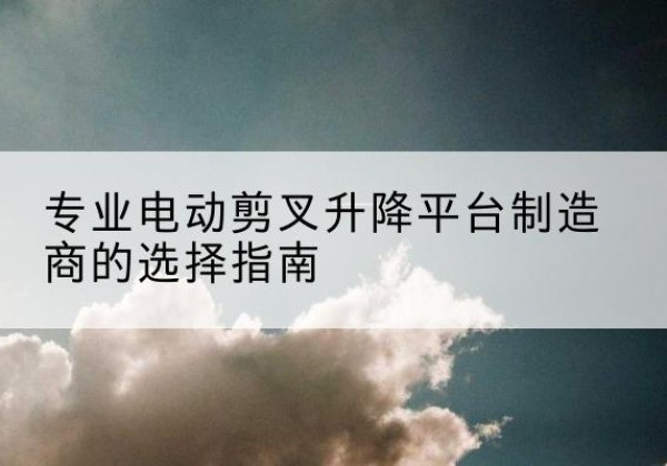 肇源电动剪叉升降平台厂家-专业电动剪叉升降平台制造商的选择指南