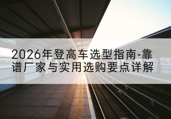 肇源登高车厂家推荐-2026年登高车选型指南-靠谱厂家与实用选购要点详解