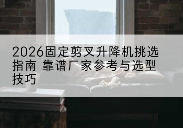 肇源固定剪叉升降机厂家推荐-2026固定剪叉升降机挑选指南 靠谱厂家参考与选型技巧