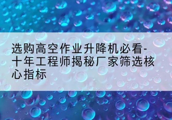 肇源高空作业升降机厂家推荐-选购高空作业升降机必看-十年工程师揭秘厂家筛选核心指标